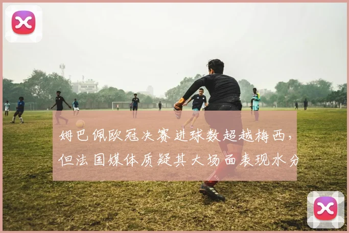 姆巴佩欧冠决赛进球数超越梅西，但法国媒体质疑其大场面表现水分