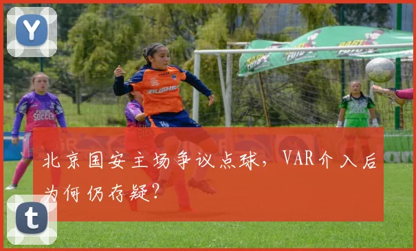 北京国安主场争议点球，VAR介入后为何仍存疑？