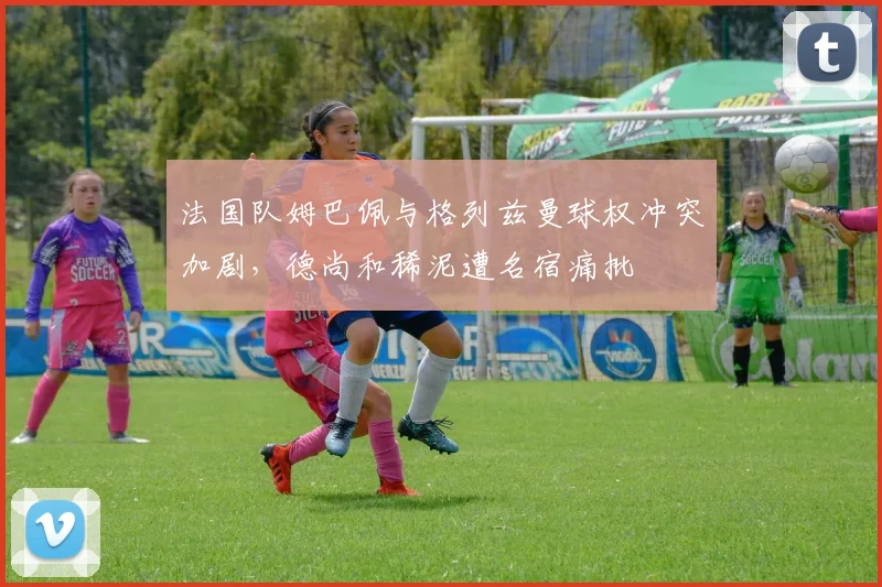 法国队姆巴佩与格列兹曼球权冲突加剧，德尚和稀泥遭名宿痛批