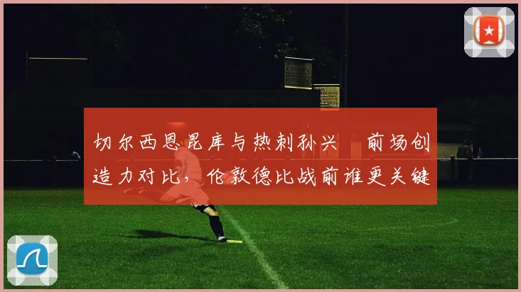 切尔西恩昆库与热刺孙兴慜前场创造力对比，伦敦德比战前谁更关键