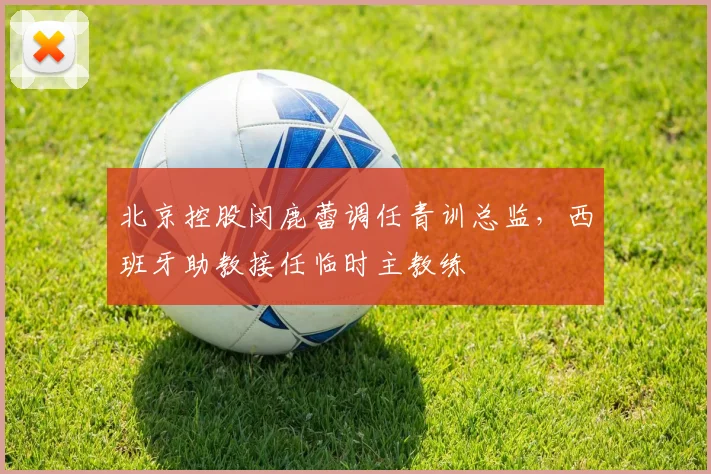 北京控股闵鹿蕾调任青训总监，西班牙助教接任临时主教练