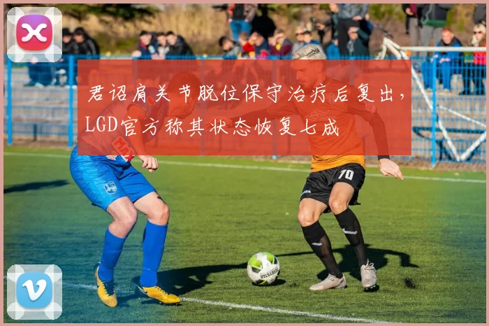 君诏肩关节脱位保守治疗后复出，LGD官方称其状态恢复七成