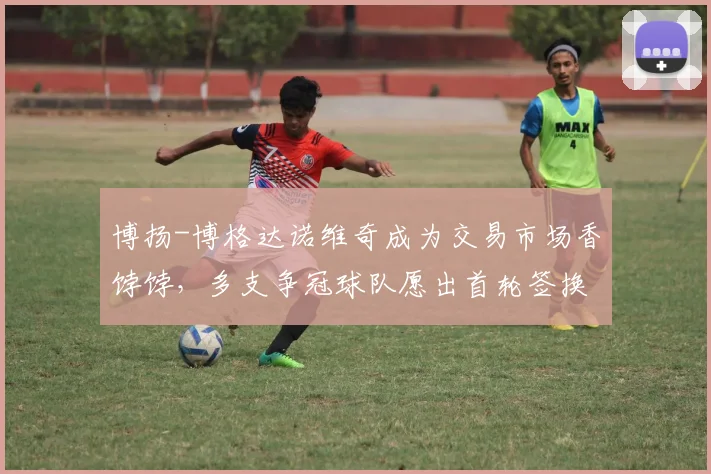 博扬-博格达诺维奇成为交易市场香饽饽，多支争冠球队愿出首轮签换取射手