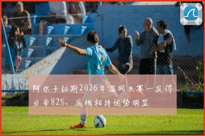 阿尔卡拉斯2026年温网决赛一发得分率82%，底线相持优势明显