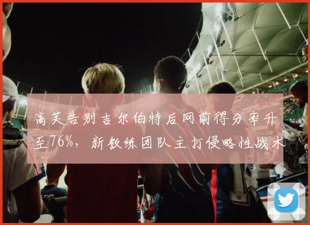高芙告别吉尔伯特后网前得分率升至76%，新教练团队主打侵略性战术收效显著